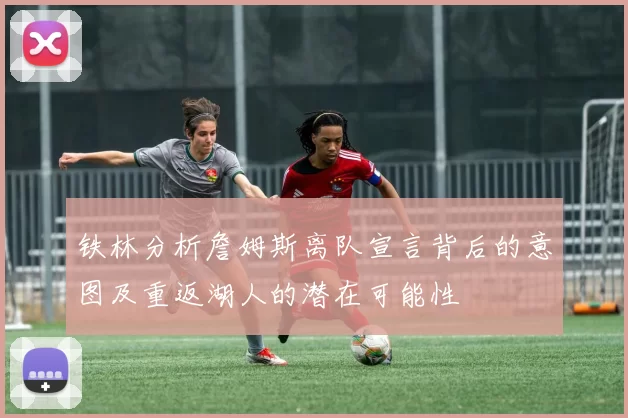 铁林分析詹姆斯离队宣言背后的意图及重返湖人的潜在可能性