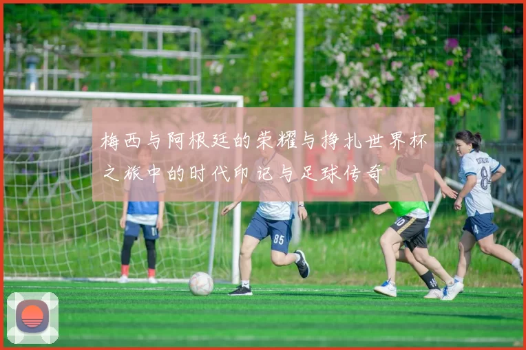 梅西与阿根廷的荣耀与挣扎世界杯之旅中的时代印记与足球传奇
