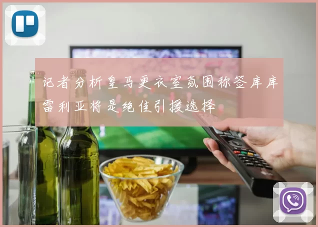 记者分析皇马更衣室氛围称签库库雷利亚将是绝佳引援选择