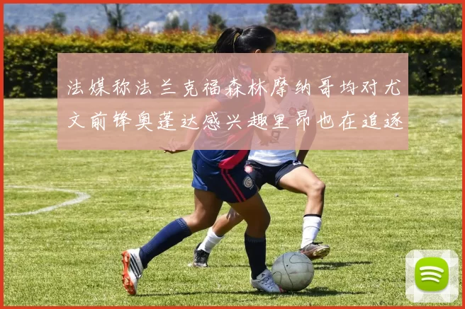 法媒称法兰克福森林摩纳哥均对尤文前锋奥蓬达感兴趣里昂也在追逐他