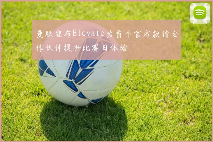 曼联宣布Elevate为首个官方款待合作伙伴提升比赛日体验