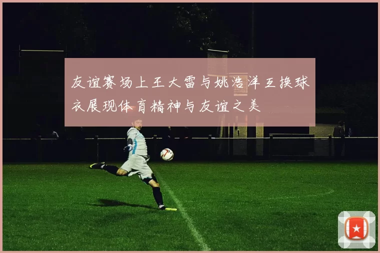 友谊赛场上王大雷与姚浩洋互换球衣展现体育精神与友谊之美