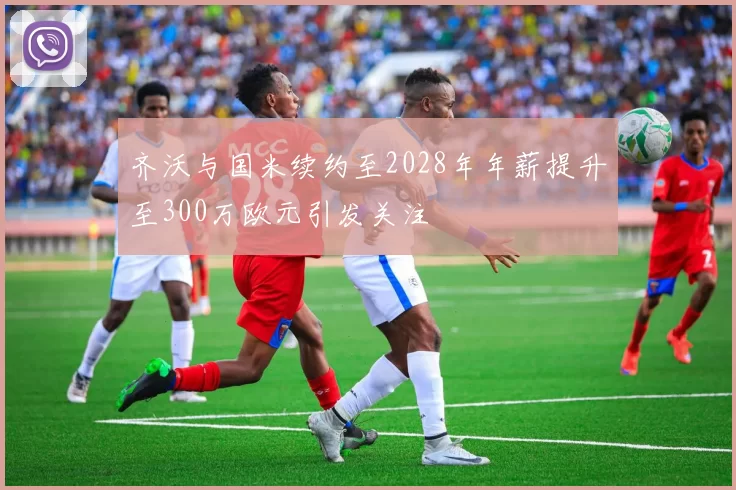 齐沃与国米续约至2028年年薪提升至300万欧元引发关注