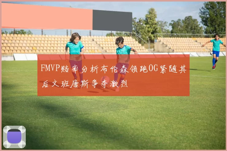 FMVP赔率分析布伦森领跑OG紧随其后文班唐斯争夺激烈