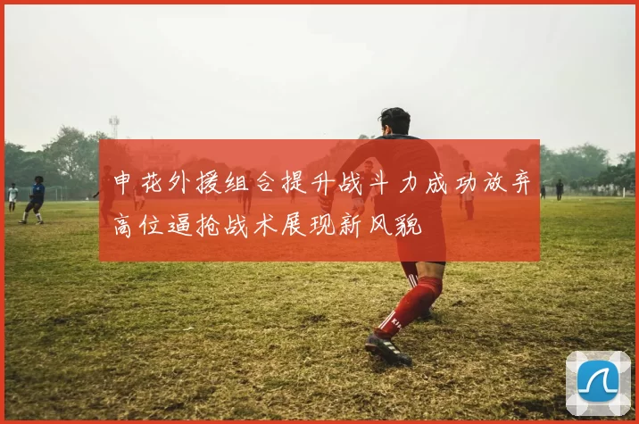 申花外援组合提升战斗力成功放弃高位逼抢战术展现新风貌