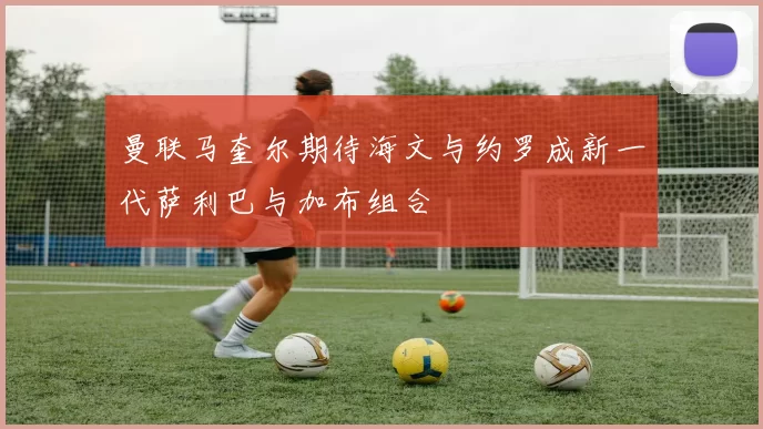 曼联马奎尔期待海文与约罗成新一代萨利巴与加布组合