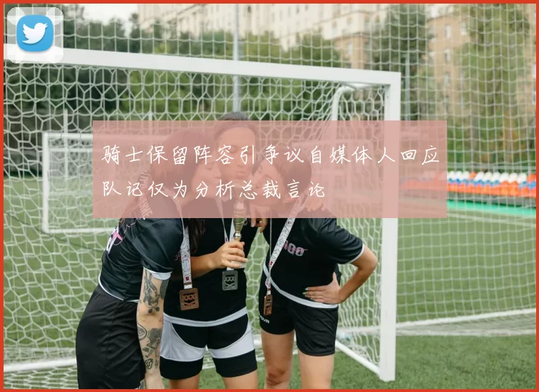 骑士保留阵容引争议自媒体人回应队记仅为分析总裁言论
