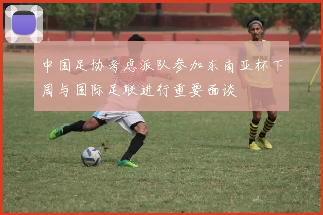 中国足协考虑派队参加东南亚杯下周与国际足联进行重要面谈