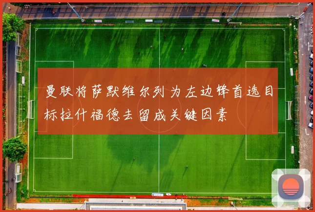 曼联将萨默维尔列为左边锋首选目标拉什福德去留成关键因素