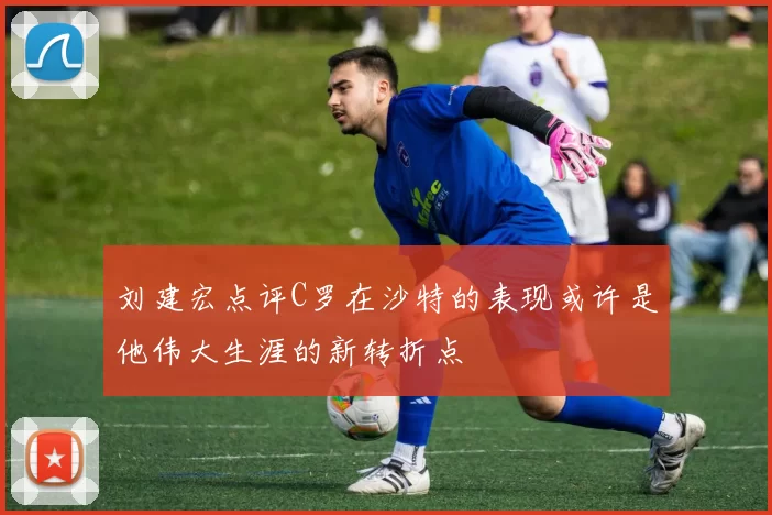 刘建宏点评C罗在沙特的表现或许是他伟大生涯的新转折点
