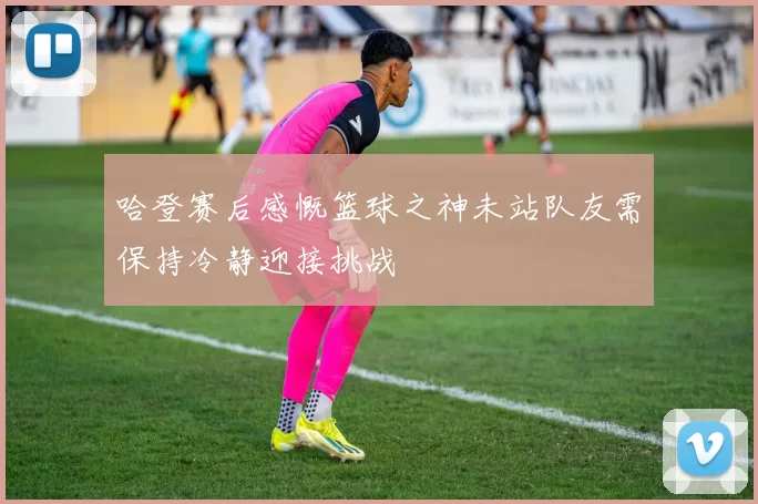 哈登赛后感慨篮球之神未站队友需保持冷静迎接挑战