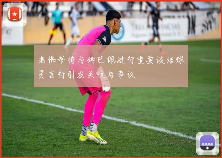 老佛爷将与姆巴佩进行重要谈话球员言行引发关注与争议