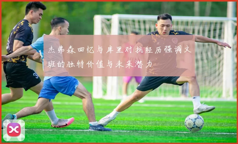 杰弗森回忆与库里对抗经历强调文班的独特价值与未来潜力