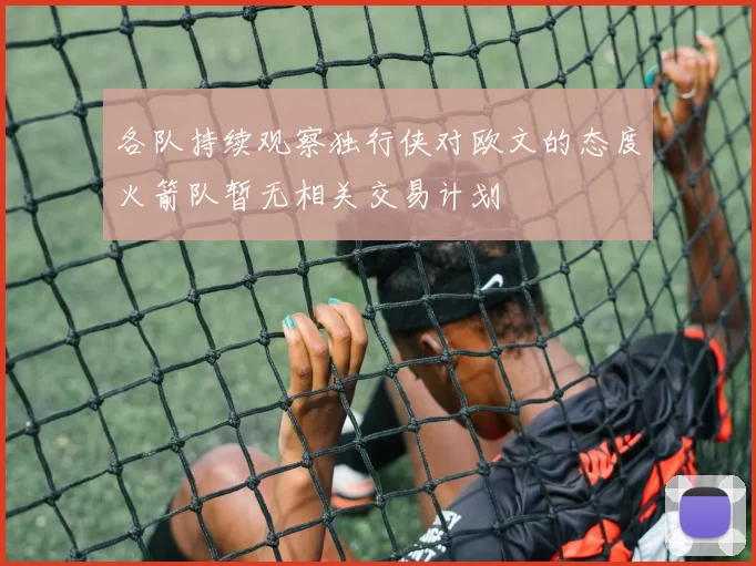 各队持续观察独行侠对欧文的态度火箭队暂无相关交易计划
