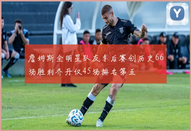 詹姆斯全明星队友季后赛创历史66场胜利乔丹仅45场排名第五