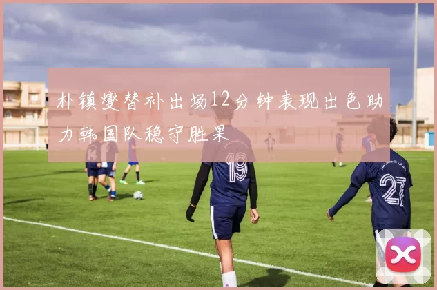 朴镇燮替补出场12分钟表现出色助力韩国队稳守胜果