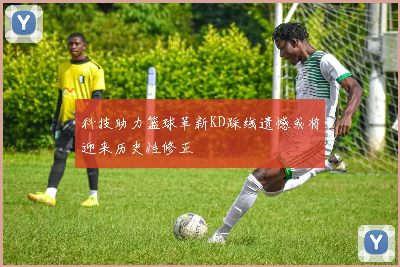 科技助力篮球革新KD踩线遗憾或将迎来历史性修正