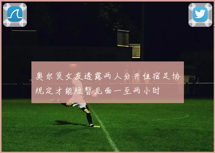 奥尔莫女友透露两人分开住宿足协规定才能短暂见面一至两小时