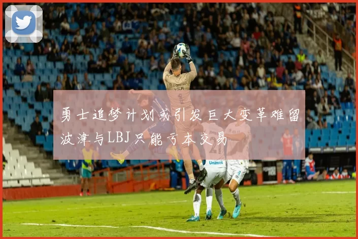 勇士追梦计划或引发巨大变革难留波津与LBJ只能亏本交易