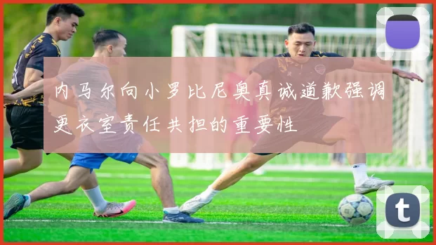 内马尔向小罗比尼奥真诚道歉强调更衣室责任共担的重要性