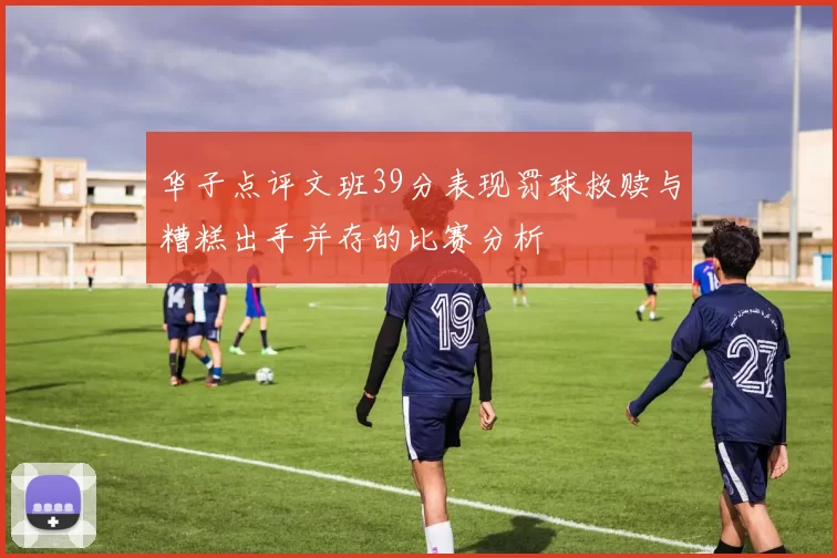 华子点评文班39分表现罚球救赎与糟糕出手并存的比赛分析