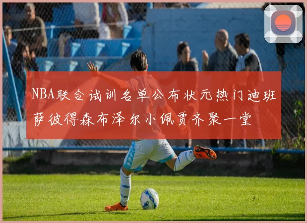 NBA联合试训名单公布状元热门迪班萨彼得森布泽尔小佩贾齐聚一堂
